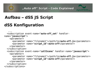 „Auto off“ Script – Code Explained


Aufbau – dSS JS Script
dSS Konfiguration
   ...
  <subscription event-name="auto-off_set" handler-
name="javascript">
    <parameter>
      <parameter name="filename1">/path/to/auto-off.js</parameter>
      <parameter name="script_id">auto-off</parameter>
    </parameter>
  </subscription>
  <subscription event-name="callScene" handler-name="javascript">
    <parameter>
      <parameter name="filename1">/path/to/auto-off.js</parameter>
      <parameter name="script_id">auto-off</parameter>
    </parameter>
  </subscription>
</subscriptions>
 