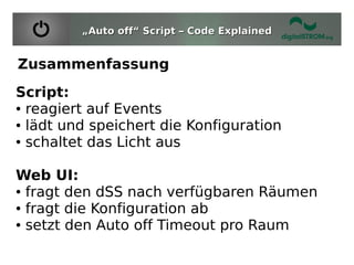 „Auto off“ Script – Code Explained


Zusammenfassung
Script:
● reagiert auf Events

● lädt und speichert die Konfiguration

● schaltet das Licht aus




Web UI:
● fragt den dSS nach verfügbaren Räumen

● fragt die Konfiguration ab

● setzt den Auto off Timeout pro Raum
 