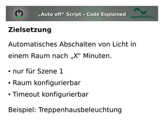 „Auto off“ Script – Code Explained


Zielsetzung

Automatisches Abschalten von Licht in
einem Raum nach „X“ Minuten.

●   nur für Szene 1
●   Raum konfigurierbar
●   Timeout konfigurierbar

Beispiel: Treppenhausbeleuchtung
 