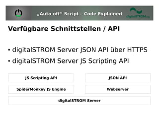 „Auto off“ Script – Code Explained


Verfügbare Schnittstellen / API


●   digitalSTROM Server JSON API über HTTPS
●   digitalSTROM Server JS Scripting API

        JS Scripting API                         JSON API


     SpiderMonkey JS Engine                      Webserver


                           digitalSTROM Server
 