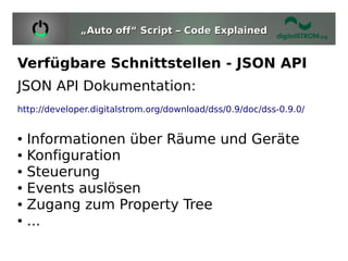 „Auto off“ Script – Code Explained


Verfügbare Schnittstellen - JSON API
JSON API Dokumentation:
http://developer.digitalstrom.org/download/dss/0.9/doc/dss-0.9.0/


●   Informationen über Räume und Geräte
●   Konfiguration
●   Steuerung
●   Events auslösen
●   Zugang zum Property Tree
●   ...
 