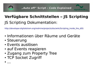 „Auto off“ Script – Code Explained


Verfügbare Schnittstellen – JS Scripting
JS Scripting Dokumentation:
http://developer.digitalstrom.org/redmine/projects/dss/wiki/Scripting_inside_the_dSS



●   Informationen über Räume und Geräte
●   Steuerung
●   Events auslösen
●   auf Events reagieren
●   Zugang zum Property Tree
●   TCP Socket Zugriff
●   ...
 