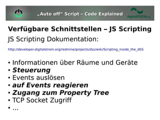 „Auto off“ Script – Code Explained


Verfügbare Schnittstellen – JS Scripting
JS Scripting Dokumentation:
http://developer.digitalstrom.org/redmine/projects/dss/wiki/Scripting_inside_the_dSS



●   Informationen über Räume und Geräte
●   Steuerung
●   Events auslösen
●   auf Events reagieren
●   Zugang zum Property Tree
●   TCP Socket Zugriff
●   ...
 