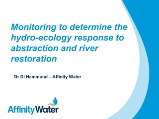 Monitoring to determine the
hydro-ecology response to
abstraction and river
restoration
Dr Di Hammond – Affinity Water
 