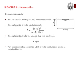 Sección rectangular
• En una sección rectangular, z=0 y resulta que m=2.
• Reemplazando, el radio hidráulico será:
• Reemplazando el valor los valores de z y m, se obtiene:
R = y/2
• “En una sección trapezoidal de MEH, el radio hidráulico es igual a la
mitad del tirante”
3. CASO C: b, y desconocidos
 