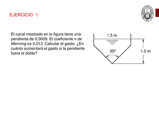 EJERCICIO 1
El canal mostrado en la figura tiene una
pendiente de 0,0009. El coeficiente n de
Manning es 0,013. Calcular el gasto. ¿En
cuánto aumentará el gasto si la pendiente
fuera el doble?
 