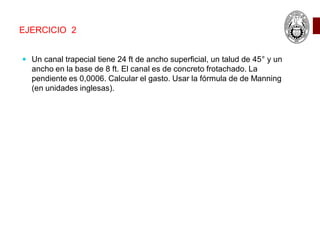 EJERCICIO 2
 Un canal trapecial tiene 24 ft de ancho superficial, un talud de 45° y un
ancho en la base de 8 ft. El canal es de concreto frotachado. La
pendiente es 0,0006. Calcular el gasto. Usar la fórmula de de Manning
(en unidades inglesas).
 
