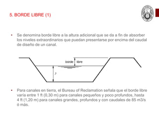 • Se denomina borde libre a la altura adicional que se da a fin de absorber
los niveles extraordinarios que puedan presentarse por encima del caudal
de diseño de un canal.
• Para canales en tierra, el Bureau of Reclamation señala que el borde libre
varía entre 1 ft (0,30 m) para canales pequeños y poco profundos, hasta
4 ft (1,20 m) para canales grandes, profundos y con caudales de 85 m3/s
ó más.
5. BORDE LIBRE (1)
 