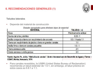 Taludes laterales
• Depende del material de construcción
• Para canales revestidos, la USBR (United States Bureau of Reclamation)
recomienda un talud estándar de 1.5:1, sin embargo, el talud práctico en
estos casos es 0.8:1 a 1:1.
6. RECOMENDACIONES GENERALES (1)
 