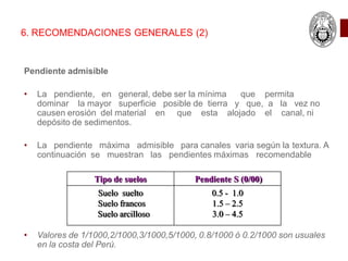 6. RECOMENDACIONES GENERALES (2)
Pendiente admisible
• La pendiente, en general, debe ser la mínima que permita
dominar la mayor superficie posible de tierra y que, a la vez no
causen erosión del material en que esta alojado el canal, ni
depósito de sedimentos.
• La pendiente máxima admisible para canales varia según la textura. A
continuación se muestran las pendientes máximas recomendable
• Valores de 1/1000,2/1000,3/1000,5/1000, 0.8/1000 ó 0.2/1000 son usuales
en la costa del Perú.
Tipo de suelos Pendiente S (0/00)
Suelo suelto
Suelo francos
Suelo arcilloso
0.5 - 1.0
1.5 – 2.5
3.0 – 4.5
 