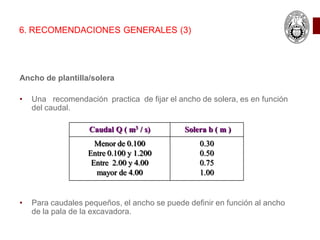 Ancho de plantilla/solera
• Una recomendación practica de fijar el ancho de solera, es en función
del caudal.
• Para caudales pequeños, el ancho se puede definir en función al ancho
de la pala de la excavadora.
6. RECOMENDACIONES GENERALES (3)
Caudal Q ( m3 / s) Solera b ( m )
Menor de 0.100
Entre 0.100 y 1.200
Entre 2.00 y 4.00
mayor de 4.00
0.30
0.50
0.75
1.00
 