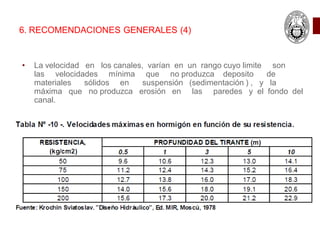 6. RECOMENDACIONES GENERALES (4)
• La velocidad en los canales, varían en un rango cuyo limite son
las velocidades mínima que no produzca deposito de
materiales sólidos en suspensión (sedimentación ) , y la
máxima que no produzca erosión en las paredes y el fondo del
canal.
 