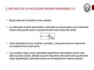 2. MÉTODO DE LA VELOCIDAD MÁXIMA PERMISIBLE (1)
 Busca eliminar la erosión en los canales.
 La velocidad máxima permisible o velocidad no erosionante, es la velocidad
media más grande que no causará erosión del cuerpo del canal.
 Esta velocidad es muy incierta y variable, y se puede estimar solamente
con experiencia y buen juicio.
 Los canales viejos y bien asentados soportarán velocidades mucho más
altas que los nuevos, debido a que el viejo lecho del canal está usualmente
mejor estabilizado, particularmente con el depósito de materia coloidal.
 