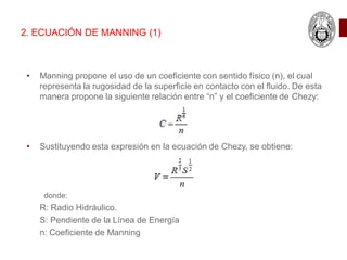 • Manning propone el uso de un coeficiente con sentido físico (n), el cual
representa la rugosidad de la superficie en contacto con el fluido. De esta
manera propone la siguiente relación entre “n” y el coeficiente de Chezy:
• Sustituyendo esta expresión en la ecuación de Chezy, se obtiene:
donde:
R: Radio Hidráulico.
S: Pendiente de la Línea de Energía
n: Coeficiente de Manning
2. ECUACIÓN DE MANNING (1)
 