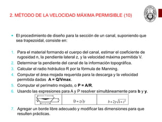 2. MÉTODO DE LA VELOCIDAD MÁXIMA PERMISIBLE (10)
 El procedimiento de diseño para la sección de un canal, suponiendo que
sea trapezoidal, consiste en:
1. Para el material formando el cuerpo del canal, estimar el coeficiente de
rugosidad n, la pendiente lateral z, y la velocidad máxima permitida V.
2. Determinar la pendiente del canal de la información topográfica.
3. Calcular el radio hidráulico R por la fórmula de Manning.
4. Computar el área mojada requerida para la descarga y la velocidad
permitida dadas A = Q/Vmax.
5. Computar el perímetro mojado, o P = A/R.
6. Usando las expresiones para A y P resolver simultáneamente para b y y.
7. Agregar un borde libre adecuado y modificar las dimensiones para que
resulten prácticas.
 