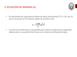 • El coeficiente de rugosidad de Manning tiene dimensiones TL^(-1/3), por lo
que la ecuación en el sistema inglés se escribe como:
• La fórmula de Manning es aceptable para valores medios de la rugosidad
relativa pero su exactitud disminuye con números de Reynolds bajos
2. ECUACIÓN DE MANNING (2)
 