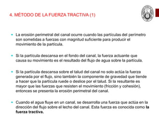 4. MÉTODO DE LA FUERZA TRACTIVA (1)
 La erosión perimetral del canal ocurre cuando las partículas del perímetro
son sometidas a fuerzas con magnitud suficiente para producir el
movimiento de la partícula.
 Si la partícula descansa en el fondo del canal, la fuerza actuante que
causa su movimiento es el resultado del flujo de agua sobre la partícula.
 Si la partícula descansa sobre el talud del canal no solo actúa la fuerza
generada por el flujo, sino también la componente de gravedad que tiende
a hacer que la partícula ruede o deslice por el talud. Si la resultante es
mayor que las fuerzas que resisten el movimiento (fricción y cohesión),
entonces se presenta la erosión perimetral del canal.
 Cuando el agua fluye en un canal, se desarrolla una fuerza que actúa en la
dirección del flujo sobre el lecho del canal. Esta fuerza es conocida como la
fuerza tractiva.
 