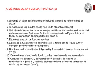 4. MÉTODO DE LA FUERZA TRACTIVA (8)
4.Suponga un valor del ángulo de los taludes y ancho de fondo/tirante de
agua.
5. Suponga que los taludes son lo que limita el ancho del canal.
6. Calcúlese la fuerza tractiva máxima permisible en los taludes en función del
esfuerzo cortante. Aplique el factor de corrección de la Figura 8.9a y el
factor de corrección de sinuosidad del paso 3.
7. Estímese la razón de fuerzas tractivas.
8. Estímese la fuerza tractiva permisible en el fondo con la Figura 8.10 y
corríjase por sinuosidad según paso 3.
9. Combínense los resultados del paso 6 y 8 para determinar el tirante normal
y = yn.
10. Determínese el ancho del fondo con los resultados de los pasos 4 y 9.
11. Calcúlese el caudal Q y compárese con el caudal de diseño QD,
retrocédase al paso 4 y repítase el procedimiento de diseño tanteando la
razón b/y hasta que Q = QD.
 