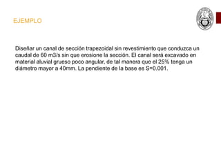 EJEMPLO
Diseñar un canal de sección trapezoidal sin revestimiento que conduzca un
caudal de 60 m3/s sin que erosione la sección. El canal será excavado en
material aluvial grueso poco angular, de tal manera que el 25% tenga un
diámetro mayor a 40mm. La pendiente de la base es S=0.001.
 