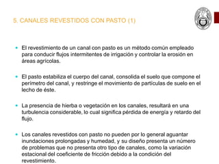 5. CANALES REVESTIDOS CON PASTO (1)
 El revestimiento de un canal con pasto es un método común empleado
para conducir flujos intermitentes de irrigación y controlar la erosión en
áreas agrícolas.
 El pasto estabiliza el cuerpo del canal, consolida el suelo que compone el
perímetro del canal, y restringe el movimiento de partículas de suelo en el
lecho de éste.
 La presencia de hierba o vegetación en los canales, resultará en una
turbulencia considerable, lo cual significa pérdida de energía y retardo del
flujo.
 Los canales revestidos con pasto no pueden por lo general aguantar
inundaciones prolongadas y humedad, y su diseño presenta un número
de problemas que no presenta otro tipo de canales, como la variación
estacional del coeficiente de fricción debido a la condición del
revestimiento.
 