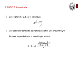  Conociendo: b, Q, S, z, n; se calcula:
 Con este valor conocido, se ingresa al gráfico y se encuentra y/b.
 También se puede hallar la solución por tanteos.
3. CASO A: b conocida
 