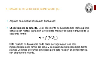 5. CANALES REVESTIDOS CON PASTO (3)
 Algunos parámetros básicos de diseño son:
 El coeficiente de retardo. Es el coeficiente de rugosidad de Manning para
canales con hierba. Varía con la velocidad media y el radio hidráulico de la
siguiente forma:
Esta relación es típica para cada clase de vegetación y es casi
independiente de la forma del canal y de su pendiente longitudinal. Coyle
plantea un grupo de curvas empíricas para esta relación en concordancia
con el grado de retardo.
 