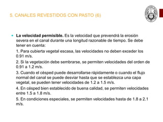 5. CANALES REVESTIDOS CON PASTO (6)
 La velocidad permisible. Es la velocidad que prevendrá la erosión
severa en el canal durante una longitud razonable de tiempo. Se debe
tener en cuenta:
1. Para cubierta vegetal escasa, las velocidades no deben exceder los
0.91 m/s.
2. Si la vegetación debe sembrarse, se permiten velocidades del orden de
0.91 a 1.2 m/s.
3. Cuando el césped puede desarrollarse rápidamente o cuando el flujo
normal del canal se puede desviar hasta que se establezca una capa
vegetal, se pueden tener velocidades de 1.2 a 1.5 m/s.
4. En césped bien establecido de buena calidad, se permiten velocidades
entre 1.5 a 1.8 m/s.
5. En condiciones especiales, se permiten velocidades hasta de 1.8 a 2.1
m/s.
 