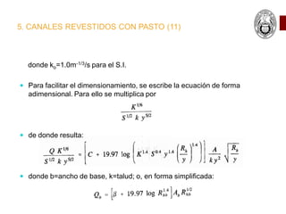 5. CANALES REVESTIDOS CON PASTO (11)
donde ko=1.0m-1/3/s para el S.I.
 Para facilitar el dimensionamiento, se escribe la ecuación de forma
adimensional. Para ello se multiplica por
 de donde resulta:
 donde b=ancho de base, k=talud; o, en forma simplificada:
 