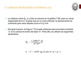 5. CANALES REVESTIDOS CON PASTO (13)
 La relación entre Qb, b y b/ky se resume en el gráfico 7.69, para un canal
trapezoidal de k=2. A pesar que es un caso articular, la aproximación es
suficiente para otros taludes como k=3 y k=4.
 De igual manera, la Figura 7.70 puede utilizarse para encontrar el tirante
“y” si se conoce el ancho de base “b”. Para ello, se utilizan los siguientes
parámetros:
 