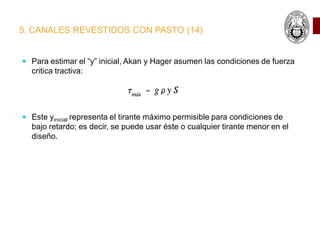5. CANALES REVESTIDOS CON PASTO (14)
 Para estimar el “y” inicial, Akan y Hager asumen las condiciones de fuerza
critica tractiva:
 Este yinicial representa el tirante máximo permisible para condiciones de
bajo retardo; es decir, se puede usar éste o cualquier tirante menor en el
diseño.
 