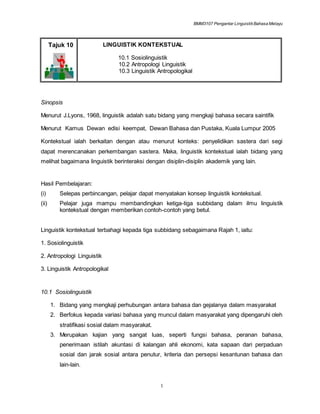 BMM3107 Pengantar LinguistikBahasa Melayu
1
Tajuk 10 LINGUISTIK KONTEKSTUAL
10.1 Sosiolinguistik
10.2 Antropologi Linguistik
10.3 Linguistik Antropologikal
Sinopsis
Menurut J.Lyons, 1968, linguistik adalah satu bidang yang mengkaji bahasa secara saintifik
Menurut Kamus Dewan edisi keempat, Dewan Bahasa dan Pustaka, Kuala Lumpur 2005
Kontekstual ialah berkaitan dengan atau menurut konteks: penyelidikan sastera dari segi
dapat merencanakan perkembangan sastera. Maka, linguistik kontekstual ialah bidang yang
melihat bagaimana linguistik berinteraksi dengan disiplin-disiplin akademik yang lain.
Hasil Pembelajaran:
(i) Selepas perbincangan, pelajar dapat menyatakan konsep linguistik kontekstual.
(ii) Pelajar juga mampu membandingkan ketiga-tiga subbidang dalam ilmu linguistik
kontekstual dengan memberikan contoh-contoh yang betul.
Linguistik kontekstual terbahagi kepada tiga subbidang sebagaimana Rajah 1, iaitu:
1. Sosiolinguistik
2. Antropologi Linguistik
3. Linguistik Antropologikal
10.1 Sosiolinguistik
1. Bidang yang mengkaji perhubungan antara bahasa dan gejalanya dalam masyarakat
2. Berfokus kepada variasi bahasa yang muncul dalam masyarakat yang dipengaruhi oleh
stratifikasi sosial dalam masyarakat.
3. Merupakan kajian yang sangat luas, seperti fungsi bahasa, peranan bahasa,
penerimaan istilah akuntasi di kalangan ahli ekonomi, kata sapaan dari perpaduan
sosial dan jarak sosial antara penutur, kriteria dan persepsi kesantunan bahasa dan
lain-lain.
 