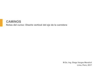 CAMINOS
Notas del curso: Diseño vertical del eje de la carretera
M.Sc. Ing. Diego Vargas Mendivil
Lima, Perú, 2017
 
