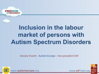 Inclusion in the labour
  market of persons with
Autism Spectrum Disorders

      Donata Vivanti - Autism-Europe - Vice-president EDF




www.autismeurope.org                            www.edf-feph.org
 