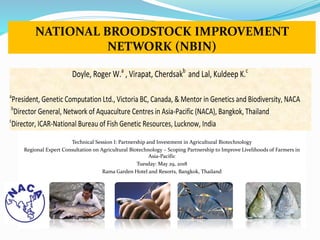 NATIONAL BROODSTOCK IMPROVEMENT
NETWORK (NBIN)
Technical Session I: Partnership and Investment in Agricultural Biotechnology
Regional Expert Consultation on Agricultural Biotechnology – Scoping Partnership to Improve Livelihoods of Farmers in
Asia-Pacific
Tuesday: May 29, 2018
Rama Garden Hotel and Resorts, Bangkok, Thailand
Doyle, Roger W.a
, Virapat, Cherdsakb
and Lal, Kuldeep K.c
a
President, Genetic Computation Ltd., Victoria BC, Canada, & Mentor in Genetics and Biodiversity, NACA
b
Director General, Network of Aquaculture Centres in Asia-Pacific (NACA), Bangkok, Thailand
c
Director, ICAR-National Bureau of Fish Genetic Resources, Lucknow, India
 