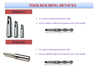 Drill sleeve
TOOLHOLDING DEVICES
• It is used to hold tapered shank drills.
• For too SMALL drills for the tapered hole in the spindle.
Drill socket
• It is used to hold tapered shank drills.
• For too LARGE drills for the tapered hole in the spindle.
 