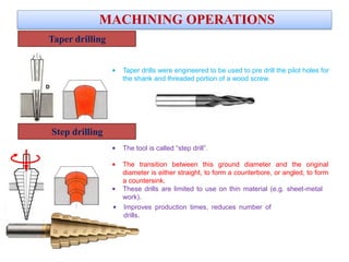 Taper drilling
MACHINING OPERATIONS
• Taper drills were engineered to be used to pre drill the pilot holes for
the shank and threaded portion of a wood screw.
Step drilling
• The tool is called “step drill”.
• The transition between this ground diameter and the original
diameter is either straight, to form a counterbore, or angled, to form
a countersink.
• These drills are limited to use on thin material (e.g. sheet-metal
work).
• Improves production times, reduces number of
drills.
VIDEO
 
