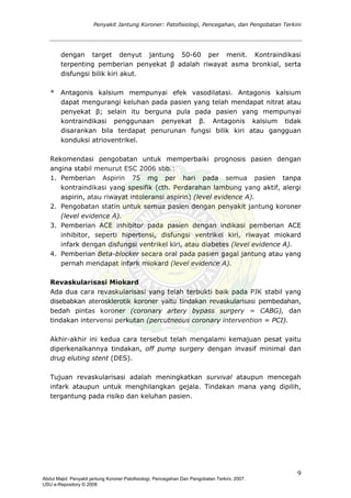 Penyakit Jantung Koroner: Patofisiologi, Pencegahan, dan Pengobatan Terkini
dengan target denyut jantung 50-60 per menit. Kontraindikasi
terpenting pemberian penyekat β adalah riwayat asma bronkial, serta
disfungsi bilik kiri akut.
* Antagonis kalsium mempunyai efek vasodilatasi. Antagonis kalsium
dapat mengurangi keluhan pada pasien yang telah mendapat nitrat atau
penyekat β; selain itu berguna pula pada pasien yang mempunyai
kontraindikasi penggunaan penyekat β. Antagonis kalsium tidak
disarankan bila terdapat penurunan fungsi bilik kiri atau gangguan
konduksi atrioventrikel.
Rekomendasi pengobatan untuk memperbaiki prognosis pasien dengan
angina stabil menurut ESC 2006 sbb.:
1. Pemberian Aspirin 75 mg per hari pada semua pasien tanpa
kontraindikasi yang spesifik (cth. Perdarahan lambung yang aktif, alergi
aspirin, atau riwayat intoleransi aspirin) (level evidence A).
2. Pengobatan statin untuk semua pasien dengan penyakit jantung koroner
(level evidence A).
3. Pemberian ACE inhibitor pada pasien dengan indikasi pemberian ACE
inhibitor, seperti hipertensi, disfungsi ventrikel kiri, riwayat miokard
infark dengan disfungsi ventrikel kiri, atau diabetes (level evidence A).
4. Pemberian Beta-blocker secara oral pada pasien gagal jantung atau yang
pernah mendapat infark miokard (level evidence A).
Revaskularisasi Miokard
Ada dua cara revaskularisasi yang telah terbukti baik pada PJK stabil yang
disebabkan aterosklerotik koroner yaitu tindakan revaskularisasi pembedahan,
bedah pintas koroner (coronary artery bypass surgery = CABG), dan
tindakan intervensi perkutan (percutneous coronary intervention = PCI).
Akhir-akhir ini kedua cara tersebut telah mengalami kemajuan pesat yaitu
diperkenalkannya tindakan, off pump surgery dengan invasif minimal dan
drug eluting stent (DES).
Tujuan revaskularisasi adalah meningkatkan survival ataupun mencegah
infark ataupun untuk menghilangkan gejala. Tindakan mana yang dipilih,
tergantung pada risiko dan keluhan pasien.
9
Abdul Majid: Penyakit jantung Koroner:Patofisiologi, Pencegahan Dan Pengobatan Terkini, 2007.
USU e-Repository © 2008
 