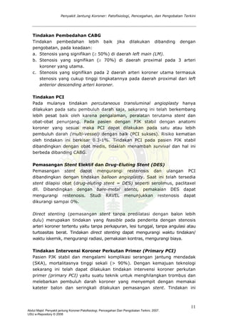 Penyakit Jantung Koroner: Patofisiologi, Pencegahan, dan Pengobatan Terkini
Tindakan Pembedahan CABG
baik jika dilakukan dibanding dengan
50%) di daerah left main (LM).
ada 3 arteri
c. an pada 2 daerah arteri koroner utama termasuk
indakan PCI
tindakan percutaneous transluminal angioplasty hanya
emasangan Stent Elektif dan Drug-Eluting Stent (DES)
langan PCI
rect stenting (pemasangan stent tanpa predilatasi dengan balon lebih
indakan Intervensi Koroner Perkutan Primer (Primary PCI)
ndadak
Tindakan pembedahan lebih
pengobatan, pada keadaan:
a. Stenosis yang signifikan (≥
b. Stenosis yang signifikan (≥ 70%) di daerah proximal p
koroner yang utama.
Stenosis yang signifik
stenosis yang cukup tinggi tingkatannya pada daerah proximal dari left
anterior descending arteri koroner.
T
Pada mulanya
dilakukan pada satu pembuluh darah saja, sekarang ini telah berkembang
lebih pesat baik oleh karena pengalaman, peralatan terutama stent dan
obat-obat penunjang. Pada pasien dengan PJK stabil dengan anatomi
koroner yang sesuai maka PCI dapat dilakukan pada satu atau lebih
pembuluh darah (multi-vessel) dengan baik (PCI sukses). Risiko kematian
oleh tindakan ini berkisar 0.3-1%. Tindakan PCI pada pasien PJK stabil
dibandingkan dengan obat medis, tidaklah menambah survival dan hal ini
berbeda dibanding CABG.
P
Pemasangan stent dapat mengurangi restenosis dan u
dibandingkan dengan tindakan balloon angioplasty. Saat ini telah tersedia
stent dilapisi obat (drug-eluting stent = DES) seperti serolimus, paclitaxel
dll. Dibandingkan dengan bare-metal stents, pemakaian DES dapat
mengurangi restenosis. Studi RAVEL menunjukkan restenosis dapat
dikurangi sampai 0%.
Di
dulu) merupakan tindakan yang feasible pada penderita dengan stenosis
arteri koroner tertentu yaitu tanpa perkapuran, lesi tunggal, tanpa angulasi atau
turtoasitas berat. Tindakan direct stenting dapat mengurangi waktu tindakan/
waktu iskemik, mengurangi radiasi, pemakaian kontras, mengurangi biaya.
T
Pasien PJK stabil dan mengalami komplikasi serangan jantung me
(SKA), mortalitasnya tinggi sekali (> 90%). Dengan kemajuan teknologi
sekarang ini telah dapat dilakukan tindakan intervensi koroner perkutan
primer (primary PCI) yaitu suatu teknik untuk menghilangkan trombus dan
melebarkan pembuluh darah koroner yang menyempit dengan memakai
kateter balon dan seringkali dilakukan pemasangan stent. Tindakan ini
11
Abdul Majid: Penyakit jantung Koroner:Patofisiologi, Pencegahan Dan Pengobatan Terkini, 2007.
USU e-Repository © 2008
 