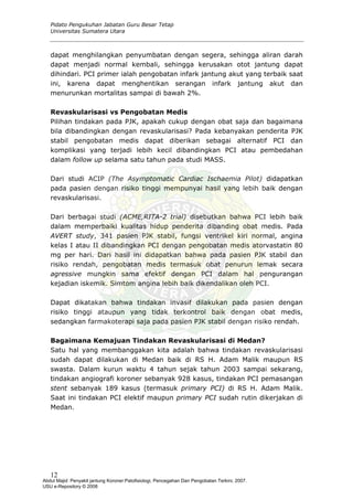 Pidato Pengukuhan Jabatan Guru Besar Tetap
Universitas Sumatera Utara
dapat menghilangkan penyumbatan dengan segera, sehingga aliran darah
dapat menjadi normal kembali, sehingga kerusakan otot jantung dapat
dihindari. PCI primer ialah pengobatan infark jantung akut yang terbaik saat
ini, karena dapat menghentikan serangan infark jantung akut dan
menurunkan mortalitas sampai di bawah 2%.
Revaskularisasi vs Pengobatan Medis
dengan obat saja dan bagaimana
ari studi ACIP (The Asymptomatic Cardiac Ischaemia Pilot) didapatkan
ari berbagai studi (ACME,RITA-2 trial) disebutkan bahwa PCI lebih baik
apat dikatakan bahwa tindakan invasif dilakukan pada pasien dengan
agaimana Kemajuan Tindakan Revaskularisasi di Medan?
skularisasi
Pilihan tindakan pada PJK, apakah cukup
bila dibandingkan dengan revaskularisasi? Pada kebanyakan penderita PJK
stabil pengobatan medis dapat diberikan sebagai alternatif PCI dan
komplikasi yang terjadi lebih kecil dibandingkan PCI atau pembedahan
dalam follow up selama satu tahun pada studi MASS.
D
pada pasien dengan risiko tinggi mempunyai hasil yang lebih baik dengan
revaskularisasi.
D
dalam memperbaiki kualitas hidup penderita dibanding obat medis. Pada
AVERT study, 341 pasien PJK stabil, fungsi ventrikel kiri normal, angina
kelas I atau II dibandingkan PCI dengan pengobatan medis atorvastatin 80
mg per hari. Dari hasil ini didapatkan bahwa pada pasien PJK stabil dan
risiko rendah, pengobatan medis termasuk obat penurun lemak secara
agressive mungkin sama efektif dengan PCI dalam hal pengurangan
kejadian iskemik. Simtom angina lebih baik dikendalikan oleh PCI.
D
risiko tinggi ataupun yang tidak terkontrol baik dengan obat medis,
sedangkan farmakoterapi saja pada pasien PJK stabil dengan risiko rendah.
B
Satu hal yang membanggakan kita adalah bahwa tindakan reva
sudah dapat dilakukan di Medan baik di RS H. Adam Malik maupun RS
swasta. Dalam kurun waktu 4 tahun sejak tahun 2003 sampai sekarang,
tindakan angiografi koroner sebanyak 928 kasus, tindakan PCI pemasangan
stent sebanyak 189 kasus (termasuk primary PCI) di RS H. Adam Malik.
Saat ini tindakan PCI elektif maupun primary PCI sudah rutin dikerjakan di
Medan.
12
Abdul Majid: Penyakit jantung Koroner:Patofisiologi, Pencegahan Dan Pengobatan Terkini, 2007.
USU e-Repository © 2008
 