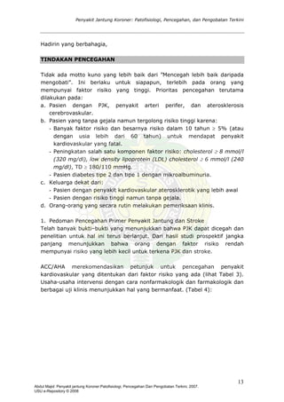 Penyakit Jantung Koroner: Patofisiologi, Pencegahan, dan Pengobatan Terkini
Hadirin yang berbahagia,
TINDAKAN PENCEGAHAN
idak ada motto kuno yang lebih baik dari ”Mencegah lebih baik daripada
an PJK, penyakit arteri perifer, dan aterosklerosis
b. gejala namun tergolong risiko tinggi karena:
% (atau
- onen faktor risiko: cholesterol ≥ 8 mmol/l
- 1 dengan mikroalbuminuria.
c.
akit kardiovaskular aterosklerotik yang lebih awal
d. saan klinis.
. Pedoman Pencegahan Primer Penyakit Jantung dan Stroke
t dicegah dan
CC/AHA merekomendasikan petunjuk untuk pencegahan penyakit
T
mengobati”. Ini berlaku untuk siapapun, terlebih pada orang yang
mempunyai faktor risiko yang tinggi. Prioritas pencegahan terutama
dilakukan pada:
a. Pasien deng
cerebrovaskular.
Pasien yang tanpa
- Banyak faktor risiko dan besarnya risiko dalam 10 tahun ≥ 5
dengan usia lebih dari 60 tahun) untuk mendapat penyakit
kardiovaskular yang fatal.
Peningkatan salah satu komp
(320 mg/dl), low density lipoprotein (LDL) cholesterol ≥ 6 mmol/l (240
mg/dl), TD ≥ 180/110 mmHg.
Pasien diabetes tipe 2 dan tipe
Keluarga dekat dari:
- Pasien dengan peny
- Pasien dengan risiko tinggi namun tanpa gejala.
Orang-orang yang secara rutin melakukan pemerik
1
Telah banyak bukti–bukti yang menunjukkan bahwa PJK dapa
penelitian untuk hal ini terus berlanjut. Dari hasil studi prospektif jangka
panjang menunjukkan bahwa orang dengan faktor risiko rendah
mempunyai risiko yang lebih kecil untuk terkena PJK dan stroke.
A
kardiovaskular yang ditentukan dari faktor risiko yang ada (lihat Tabel 3).
Usaha-usaha intervensi dengan cara nonfarmakologik dan farmakologik dan
berbagai uji klinis menunjukkan hal yang bermanfaat. (Tabel 4):
13
Abdul Majid: Penyakit jantung Koroner:Patofisiologi, Pencegahan Dan Pengobatan Terkini, 2007.
USU e-Repository © 2008
 