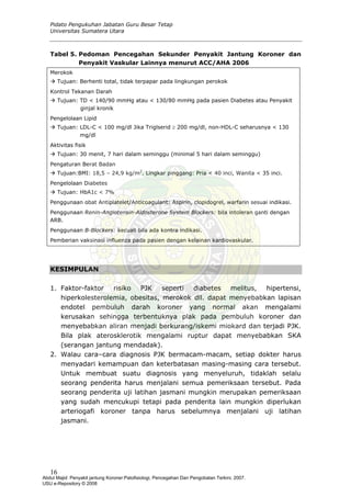 Pidato Pengukuhan Jabatan Guru Besar Tetap
Universitas Sumatera Utara
Tabel 5. Pedoman Pencegahan Sekunder Penyakit Jantung Koroner dan
Penyakit Vaskular Lainnya menurut ACC/AHA 2006
Merokok
Tujuan: Berhenti total, tidak terpapar pada lingkungan perokok
Kontrol Tekanan Darah
Tujuan: TD < 140/90 mmHg atau < 130/80 mmHg pada pasien Diabetes atau Penyakit
ginjal kronik
Pengelolaan Lipid
Tujuan: LDL-C < 100 mg/dl Jika Triglserid ≥ 200 mg/dl, non-HDL-C seharusnya < 130
mg/dl
Aktivitas fisik
Tujuan: 30 menit, 7 hari dalam seminggu (minimal 5 hari dalam seminggu)
Pengaturan Berat Badan
Tujuan:BMI: 18,5 – 24,9 kg/m2
. Lingkar pinggang: Pria < 40 inci, Wanita < 35 inci.
Pengelolaan Diabetes
Tujuan: HbA1c < 7%
Penggunaan obat Antiplatelet/Anticoagulant: Aspirin, clopidogrel, warfarin sesuai indikasi.
Penggunaan Renin-Angiotensin-Aldosterone System Blockers: bila intoleran ganti dengan
ARB.
Penggunaan Β-Blockers: kecuali bila ada kontra indikasi.
Pemberian vaksinasi influenza pada pasien dengan kelainan kardiovaskular.
KESIMPULAN
1. Faktor-faktor risiko PJK seperti diabetes melitus, hipertensi,
hiperkolesterolemia, obesitas, merokok dll. dapat menyebabkan lapisan
endotel pembuluh darah koroner yang normal akan mengalami
kerusakan sehingga terbentuknya plak pada pembuluh koroner dan
menyebabkan aliran menjadi berkurang/iskemi miokard dan terjadi PJK.
Bila plak aterosklerotik mengalami ruptur dapat menyebabkan SKA
(serangan jantung mendadak).
2. Walau cara–cara diagnosis PJK bermacam-macam, setiap dokter harus
menyadari kemampuan dan keterbatasan masing-masing cara tersebut.
Untuk membuat suatu diagnosis yang menyeluruh, tidaklah selalu
seorang penderita harus menjalani semua pemeriksaan tersebut. Pada
seorang penderita uji latihan jasmani mungkin merupakan pemeriksaan
yang sudah mencukupi tetapi pada penderita lain mungkin diperlukan
arteriogafi koroner tanpa harus sebelumnya menjalani uji latihan
jasmani.
16
Abdul Majid: Penyakit jantung Koroner:Patofisiologi, Pencegahan Dan Pengobatan Terkini, 2007.
USU e-Repository © 2008
 