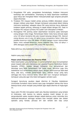 Penyakit Jantung Koroner: Patofisiologi, Pencegahan, dan Pengobatan Terkini
3. Pengobatan PJK yaitu: pengobatan farmakologis, tindakan intervensi
kardiologi dan pembedahan. Disamping itu tetap diperlukan modifikasi
gaya hidup dan mengatasi faktor risiko/penyebab agar progresi penyakit
dapat dihambat.
4. Tindakan PCI maupun bedah pintas jantung (CABG) dikerjakan sesuai
dengan indikasi yang tepat. Dengan kemajuan yang pesat dalam bidang
intervensi kardiologi, sebagian kasus PJK yang dulunya harus dilakukan
tindakan bedah jantung, sekarang ini dapat diatasi dengan PCI. Saat ini
tindakan PCI maupun primary PCI sudah rutin dikerjakan di Medan.
5. Pencegahan PJK penting sekali diperhatikan terutama pada kelompok
orang dengan risiko tinggi. Pemeriksaan faktor risiko harus dimulai sejak
umur 20 tahun terutama bila ada riwayat keluarga dengan PJK. Seluruh
orang dewasa usia di atas 40 tahun harus mengetahui faktor risiko dan
prediksi besarnya risiko PJK dalam 10 tahun dengan tujuan menurunkan
faktor risiko sebesar-besarnya. Pasien diabetes atau risiko 10 tahun >
20% dianggap sama pasien PJK (risiko PJK equivalen).
Pada akhirnya, ilmu kedokteran tetap merupakan suatu seni.
Hadirin yang saya hormati,
Pesan untuk Mahasiswa dan Peserta PPDS
Pada kesempatan yang berbahagia ini perkenankanlah saya menyampaikan
pesan kepada adik-adik mahasiswa dan peserta Program Pendidikan Dokter
Spesialis (PPDS). Sejalan dengan kemajuan ilmu pengetahuan dan
teknologi yang telah berkembang luar biasa cepat, demikian juga ilmu
kedokteran ikut berkembang sangat cepat, dengan ditemukannya obat-obat
baru, alat baru, metode pemeriksaan baru, metode terapi yang baru
sehingga kita harus bekerja keras, tekun dan rajin mengikuti kemajuan-
kemajuan yang ada agar kita tidak ketinggalan semakin jauh.
Sungguh beruntung saudara dapat diterima di Fakultas Kedokteran
Universitas Sumatera Utara karena saya juga mengalami bahwa kita harus
bekerja keras untuk menjadi yang terbaik agar dapat diterima di lingkungan
ini.
Saya yakin FK-USU merupakan salah satu fakultas kedokteran yang terbaik
di Indonesia; oleh karena itu selama saudara masih belajar di sini,
pergunakanlah waktu saudara dengan sebaik-baiknya untuk menimba ilmu
sebanyak-banyaknya sehingga saudara bisa menjadi dokter dan dokter
spesialis yang handal, percaya diri dan terbaik dan siap untuk
17
Abdul Majid: Penyakit jantung Koroner:Patofisiologi, Pencegahan Dan Pengobatan Terkini, 2007.
USU e-Repository © 2008
 