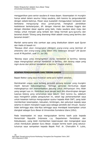 Pidato Pengukuhan Jabatan Guru Besar Tetap
Universitas Sumatera Utara
menggantikan para senior saudara di masa depan. Kesempatan ini mungkin
hanya sekali dalam seumur hidup saudara, oleh karena itu pergunakanlah
dengan sebaik-baiknya. Pesan saya kuasailah menggunakan komputer dan
berkelana mengunjungi situs jurnal-jurnal, mengikuti pendidikan
kedokteran berkelanjutan, dll. dengan internet dan bahasa Inggris dan
dengan dilandasi dasar agama yang baik, maka saudara akan maju dan
melaju untuk menjadi yang terbaik dan tetap hormati guru-gurumu dan
beramal sholeh ”Orang yang disenangi Allah adalah orang yang berilmu dan
beramal sholeh”.
Marilah sama-sama kita camkan apa yang disebutkan dalam ayat Quran
dan Hadis di bawah ini:
”Niscaya Allah akan mengangkat (derajat) orang-orang yang beriman di
antaramu dan orang-orang yang diberi ilmu beberapa derajat” (Al Quran
surat Al Mujadilah, ayat 11, juz 28).
”Barang siapa yang menginginkan dunia, hendaklah ia berilmu; barang
siapa menginginkan akhirat hendaklah ia berilmu, dan barang siapa yang
ingin dunia dan akhirat hendaklah ia berilmu” (Hadist shahih).
UCAPAN PENGHARGAAN DAN TERIMA KASIH
Bapak Rektor yang saya muliakan serta para hadirin sekalian,
Demikianlah uraian saya tentang penyakit jantung koroner yang mungkin
masih banyak kekurangannya. Semoga generasi berikutnya dapat
melengkapinya dan memanfaatkan peluang untuk mempelajari ilmu Allah
yang sangat luas ini. Kontribusi saya sangat kecil jika dibandingkan dengan
luasnya bidang yang seharusnya saya tekuni. Oleh karena itu, sebelum
saya mengakhiri pidato pengukuhan ini, sekali lagi perkenankanlah saya
untuk kesekian kalinya mengucapkan syukur kepada Allah SWT, yang telah
memberikan kesempatan, kekuatan, bimbingan, dan petunjuk kepada saya
selama ini dalam menjalani tugas saya sebagai pendidik dan ilmuan. Syukur
tidak terhingga atas rida-Nya sehingga saya mendapat kesempatan untuk
diangkat sebagai Guru Besar di Universitas Sumatera Utara (USU).
Pada kesempatan ini saya mengucapkan terima kasih pula kepada
Pemerintah Republik Indonesia c.q. Departemen Pendidikan dan
Kebudayaan, yang telah memberikan kepercayaan dan mengangkat saya
untuk menduduki jabatan Guru Besar. Ucapan terima kasih yang setulus-
tulusnya saya sampaikan kepada Bapak Prof. dr. Chairuddin P. Lubis,
18
Abdul Majid: Penyakit jantung Koroner:Patofisiologi, Pencegahan Dan Pengobatan Terkini, 2007.
USU e-Repository © 2008
 