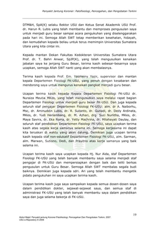 Penyakit Jantung Koroner: Patofisiologi, Pencegahan, dan Pengobatan Terkini
DTM&H, SpA(K) selaku Rektor USU dan Ketua Senat Akademik USU Prof.
dr. Harun R. Lubis yang telah membantu dan memproses pengusulan saya
untuk menjadi guru besar sampai acara pengukuhan yang diselenggarakan
pada hari ini. Semoga Allah SWT tetap memberikan kesehatan, hidayah,
dan kemudahan kepada beliau untuk terus memimpin Universitas Sumatera
Utara yang kita cintai ini.
Kepada mantan Dekan Fakultas Kedokteran Universitas Sumatera Utara
Prof. dr. T. Bahri Anwar, SpJP(K), yang telah mengusulkan kenaikan
jabatan saya ke jenjang Guru Besar, terima kasih sebesar-besarnya saya
ucapkan, semoga Allah SWT nanti yang akan membalasnya.
Terima kasih kepada Prof. Em. Yasmeiny Yazir, supervisor dan mantan
kepala Departemen Fisiologi FK-USU, yang penuh dengan kesabaran dan
mendorong saya untuk mengurus kenaikan pangkat menjadi guru besar.
Ucapan terima kasih kepada Kepala Departemen Fisiologi FK-USU dr.
Nuraiza Meutia MKes, yang telah mengusulkan saya melalui rapat bagian
Departemen Fisiologi untuk menjadi guru besar FK-USU. Dan juga kepada
seluruh staf pengajar Departemen Fisiologi FK-USU: alm. dr A. Naiborhu,
Msc, dr. Aminuddin Lubis, dr. R. Sutanto, dr. Gunadi, dr. Dedy Ardinata,
MKes, dr. Yudi Herlambang, dr. M. Azhari, drg. Suci Nurlitha, MKes, dr.
Maya Savira, dr. Eka Roina, dr. Yetty Machrina, dr. Milahayati Daulay, dan
seluruh staf pendidikan Departemen Fisiologi FK-USU, saya ucapkan terima
kasih atas segala kerja samanya selama ini. Semoga kerjasama ini dapat
kita teruskan di waktu yang akan datang. Demikian juga ucapan terima
kasih kepada staf non-edukatif Departemen Fisiologi FK-USU, alm. Sarman,
alm. Marwan, Sutiono, Dedi, dan Prayitno atas kerja samanya yang baik
selama ini.
Ucapan terima kasih saya ucapkan kepada Hj. Nur Aida, staf Departemen
Fisiologi FK-USU yang telah banyak membantu saya selama menjadi staf
pengajar di FK-USU dan mempersiapkan dengan baik dan teliti berkas
pengusulan untuk Guru Besar. Semoga Allah SWT membalas segala budi
baiknya. Demikian juga kepada sdri. Ari yang telah membantu mengetik
pidato pengukuhan ini saya ucapkan terima kasih.
Ucapan terima kasih juga saya sampaikan kepada semua dosen-dosen saya
dalam pendidikan dokter, sejawat-sejawat saya, dan semua staf di
administrasi FK-USU yang telah banyak membantu saya dalam pendidikan
saya dan juga selama bekerja di FK-USU.
19
Abdul Majid: Penyakit jantung Koroner:Patofisiologi, Pencegahan Dan Pengobatan Terkini, 2007.
USU e-Repository © 2008
 