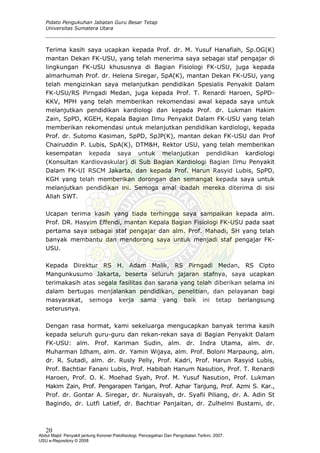 Pidato Pengukuhan Jabatan Guru Besar Tetap
Universitas Sumatera Utara
Terima kasih saya ucapkan kepada Prof. dr. M. Yusuf Hanafiah, Sp.OG(K)
mantan Dekan FK-USU, yang telah menerima saya sebagai staf pengajar di
lingkungan FK-USU khususnya di Bagian Fisiologi FK-USU, juga kepada
almarhumah Prof. dr. Helena Siregar, SpA(K), mantan Dekan FK-USU, yang
telah mengizinkan saya melanjutkan pendidikan Spesialis Penyakit Dalam
FK-USU/RS Pirngadi Medan, juga kepada Prof. T. Renardi Haroen, SpPD-
KKV, MPH yang telah memberikan rekomendasi awal kepada saya untuk
melanjutkan pendidikan kardiologi dan kepada Prof. dr. Lukman Hakim
Zain, SpPD, KGEH, Kepala Bagian Ilmu Penyakit Dalam FK-USU yang telah
memberikan rekomendasi untuk melanjutkan pendidikan kardiologi, kepada
Prof. dr. Sutomo Kasiman, SpPD, SpJP(K), mantan dekan FK-USU dan Prof
Chairuddin P. Lubis, SpA(K), DTM&H, Rektor USU, yang telah memberikan
kesempatan kepada saya untuk melanjutkan pendidikan kardiologi
(Konsultan Kardiovaskular) di Sub Bagian Kardiologi Bagian Ilmu Penyakit
Dalam FK-UI RSCM Jakarta, dan kepada Prof. Harun Rasyid Lubis, SpPD,
KGH yang telah memberikan dorongan dan semangat kepada saya untuk
melanjutkan pendidikan ini. Semoga amal ibadah mereka diterima di sisi
Allah SWT.
Ucapan terima kasih yang tiada terhingga saya sampaikan kepada alm.
Prof. DR. Hasyim Effendi, mantan Kepala Bagian Fisiologi FK-USU pada saat
pertama saya sebagai staf pengajar dan alm. Prof. Mahadi, SH yang telah
banyak membantu dan mendorong saya untuk menjadi staf pengajar FK-
USU.
Kepada Direktur RS H. Adam Malik, RS Pirngadi Medan, RS Cipto
Mangunkusumo Jakarta, beserta seluruh jajaran stafnya, saya ucapkan
terimakasih atas segala fasilitas dan sarana yang telah diberikan selama ini
dalam bertugas menjalankan pendidikan, penelitian, dan pelayanan bagi
masyarakat, semoga kerja sama yang baik ini tetap berlangsung
seterusnya.
Dengan rasa hormat, kami sekeluarga mengucapkan banyak terima kasih
kepada seluruh guru-guru dan rekan-rekan saya di Bagian Penyakit Dalam
FK-USU: alm. Prof. Kariman Sudin, alm. dr. Indra Utama, alm. dr.
Muharman Idham, alm. dr. Yamin Wijaya, alm. Prof. Boloni Marpaung, alm.
dr. R. Sutadi, alm. dr. Rusly Pelly, Prof. Kadri, Prof. Harun Rasyid Lubis,
Prof. Bachtiar Fanani Lubis, Prof. Habibah Hanum Nasution, Prof. T. Renardi
Haroen, Prof. O. K. Moehad Syah, Prof. M. Yusuf Nasution, Prof. Lukman
Hakim Zain, Prof. Pengarapen Tarigan, Prof. Azhar Tanjung, Prof. Azmi S. Kar.,
Prof. dr. Gontar A. Siregar, dr. Nuraisyah, dr. Syafii Piliang, dr. A. Adin St
Bagindo, dr. Lutfi Latief, dr. Bachtiar Panjaitan, dr. Zulhelmi Bustami, dr.
20
Abdul Majid: Penyakit jantung Koroner:Patofisiologi, Pencegahan Dan Pengobatan Terkini, 2007.
USU e-Repository © 2008
 