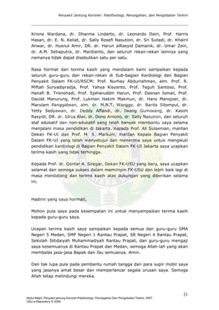 Penyakit Jantung Koroner: Patofisiologi, Pencegahan, dan Pengobatan Terkini
Krisna Wardana, dr. Dharma Lindarto, dr. Leonardo Dairi, Prof. Harris
Hasan, dr. E. N. Keliat, dr. Sally Rosefi Nasution, dr. Sri Sutadi, dr. Khairil
Anwar, dr. Husnul Amir, DR. dr. Harun alRasyid Damanik, dr. Umar Zein,
dr. A.M. Setiaputra, dr. Mardianto, dan seluruh rekan-rekan lainnya yang
namanya tidak dapat disebutkan satu per satu.
Rasa hormat dan terima kasih yang mendalam kami sampaikan kepada
seluruh guru-guru dan rekan-rekan di Sub-bagian Kardiologi dan Bagian
Penyakit Dalam FK-UI/RSCM: Prof. Nurhay Abdurrahman, alm. Prof. R.
Miftah Suryadipradja, Prof. Yahya Kisyanto, Prof. Teguh Santoso, Prof.
Hanafi B. Trisnohadi, Prof. Sjaharuddin Harun, Prof. Dasnan Ismail, Prof.
Daulat Manurung, Prof. Lukman Hakim Makmun, dr. Hans Mansjoer, dr.
Marulam Panggabean, alm. dr. M.N.T. Wangge, dr. Barita Sitompul, dr.
Yetty Sedyawan, dr. Deddy Affandi, dr. Iwang Gumiwang, dr. Kasim
Rasyidi, DR. dr. Idrus Alwi, dr. Dono Antono, dr. Sally Nasution, dan seluruh
staf edukatif dan non-edukatif yang telah banyak membantu saya selama
menjalani masa pendidikan di Jakarta. Kepada Prof. Ali Sulaeman, mantan
Dekan FK-UI dan Prof. M. S. Markum, mantan Kepala Bagian Penyakit
Dalam FK-UI yang telah menyetujui dan menerima saya untuk mengikuti
pendidikan kardiologi di Bagian Penyakit Dalam FK-UI Jakarta saya ucapkan
terima kasih yang tidak terhingga.
Kepada Prof. dr. Gontar A. Siregar, Dekan FK-USU yang baru, saya ucapkan
selamat dan semoga sukses dalam memimpin FK-USU dan lebih baik lagi di
masa mendatang dan terima kasih atas dukungan yang diberikan selama
ini.
Hadirin yang saya hormati,
Mohon pula saya pada kesempatan ini untuk menyampaikan terima kasih
kepada guru-guru saya.
Ucapan terima kasih saya sampaikan kepada semua dan guru-guru SMA
Negeri 5 Medan, SMP Negeri 1 Rantau Prapat, SR Negeri 4 Rantau Prapat,
Sekolah Ibtidaiyah Muhammadiyah Rantau Prapat, dan guru-guru mengaji
saya kesemuanya di Rantau Prapat dan Medan, semoga Allah-lah yang akan
membalas jasa-jasa Bapak dan Ibu semuanya. Amin.
Dan tak lupa pula pada pembantu rumah tangga dan para supir mobil saya
yang jasanya amat besar dan memperlancar segala urusan saya. Semoga
Allah tetap melindungi mereka.
21
Abdul Majid: Penyakit jantung Koroner:Patofisiologi, Pencegahan Dan Pengobatan Terkini, 2007.
USU e-Repository © 2008
 