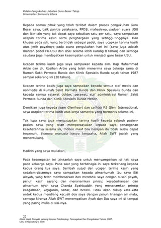 Pidato Pengukuhan Jabatan Guru Besar Tetap
Universitas Sumatera Utara
Kepada semua pihak yang telah terlibat dalam proses pengukuhan Guru
Besar saya, baik panitia pelaksana, PPDS, mahasiswa, paduan suara USU
dan lain-lain yang tak dapat saya sebutkan satu per satu, saya sampaikan
ucapan terima kasih serta penghargaan yang setinggi-tingginya. Dan
khusus pada sdr. yang bertindak sebagai pedel, saya ucapkan terima kasih
atas jerih payahnya pada acara pengukuhan hari ini (saya juga adalah
mantan pedel FK-USU dan USU selama lebih kurang 8 tahun) dan semoga
saudara juga mendapatkan kesempatan untuk menjadi guru besar USU.
Ucapan terima kasih juga saya sampaikan kepada alm. Haji Muhammad
Arbie dan dr. Rosihan Arbie yang telah menerima saya bekerja sama di
Rumah Sakit Permata Bunda dan Klinik Spesialis Bunda sejak tahun 1987
sampai sekarang ini (20 tahun).
Ucapan terima kasih juga saya sampaikan kepada semua staf medis dan
nonmedis di Rumah Sakit Permata Bunda dan Klinik Spesialis Bunda dan
kepada semua sejawat dokter, perawat, staf administrasi Rumah Sakit
Permata Bunda dan Klinik Spesialis Bunda Medan.
Demikian juga kepada team Gleniheart dan cathlab RS Gleni International,
saya ucapkan terima kasih atas kerja samanya yang harmonis selama ini.
Tak lupa saya juga mengucapkan terima kasih kepada seluruh pasien-
pasien saya yang telah mempercayakan kepada saya penanganan
kesehatannya selama ini, mohon maaf bila harapan itu tidak selalu dapat
terpenuhi, (karena manusia hanya berusaha, Allah SWT jualah yang
menentukan).
Hadirin yang saya muliakan,
Pada kesempatan ini izinkanlah saya untuk menyampaikan isi hati saya
pada keluarga saya. Pada saat yang berbahagia ini saya terkenang kepada
kedua orang tua saya. Sembah sujud dan ucapan terima kasih yang
sedalam-dalamnya saya sampaikan kepada almarhumah Ibu saya Siti
Aisyah, yang telah membesarkan dan mendidik saya dengan susah payah,
penuh kasih sayang dan menanamkan prinsip kesederhanaan dan
almarhum Ayah saya Chanda Syahbuddin yang menanamkan prinsip
keagamaan, kejujuran, sabar, dan berani. Tidak akan cukup kata-kata
untuk kedua mendiang kecuali doa saya dengan penuh linangan air mata,
semoga kiranya Allah SWT menempatkan Ayah dan Ibu saya ini di tempat
yang paling mulia di sisi-Nya.
22
Abdul Majid: Penyakit jantung Koroner:Patofisiologi, Pencegahan Dan Pengobatan Terkini, 2007.
USU e-Repository © 2008
 