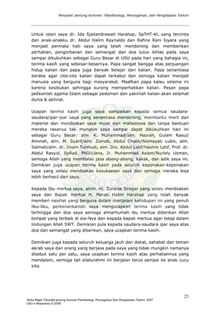 Penyakit Jantung Koroner: Patofisiologi, Pencegahan, dan Pengobatan Terkini
Untuk isteri saya dr. Ida Sjailandrawati Harahap, SpTHT-KL yang tercinta
dan anak-anakku dr. Abdul Halim Raynaldo dan Rafina Rani Isyara yang
menjadi permata hati saya yang telah mendorong dan memberikan
perhatian, pengorbanan dan semangat dan doa tulus ikhlas pada saya
sampai dikukuhkan sebagai Guru Besar di USU pada hari yang bahagia ini,
terima kasih yang sebesar-besarnya. Papa sangat bangga atas perjuangan
hidup kalian dan papa juga banyak belajar dari kalian. Papa senantiasa
berdoa agar cita-cita kalian dapat terkabul dan semoga kalian menjadi
manusia yang berguna bagi masyarakat. Maafkan papa kalau selama ini
karena kesibukan sehingga kurang memperhatikan kalian. Pesan papa
jadikanlah agama Islam sebagai pedoman dan yakinlah kalian akan selamat
dunia & akhirat.
Ucapan terima kasih juga saya sampaikan kepada semua saudara-
saudara/ipar-ipar saya yang senantiasa mendorong, membantu moril dan
materiel dan mendoakan saya mulai dari mahasiswa dan tanpa bantuan
mereka rasanya tak mungkin saya sampai dapat dikukuhkan hari ini
sebagai Guru Besar: alm. K. Muhammad/alm. Hazrah, Gulam Rasul/
Aminah, alm. M. Syarif/alm. Zainab, Abdul Chalik/Nismayati Lubis, alm.
Salmah/alm. dr. Imam Turmudi, alm. Drs. Abdul Latif/Yasmin Latif, Prof. dr.
Abdul Rasyid, SpRad, PhD/Liana, Ir. Muhammad Aslam/Nurlely Usman,
semoga Allah yang membalas jasa abang-abang, kakak, dan adik saya ini.
Demikian juga ucapan terima kasih pada seluruh keponakan-keponakan
saya yang selalu mendoakan kesuksesan saya dan semoga mereka bisa
lebih berhasil dari saya.
Kepada Ibu mertua saya, almh. Hj. Zuraida Siregar yang selalu mendoakan
saya dan Bapak mertua H. Marah Halim Harahap yang telah banyak
memberi nasihat yang berguna dalam menjalani kehidupan ini yang penuh
liku-liku, perkenankanlah saya mengucapkan terima kasih yang tidak
terhingga dan doa saya semoga almarhumah ibu mertua diberikan Allah
tempat yang terbaik di sisi-Nya dan kepada bapak mertua agar tetap dalam
lindungan Allah SWT. Demikian pula kepada saudara-saudara ipar saya atas
doa dan semangat yang diberikan, saya ucapkan terima kasih.
Demikian juga kepada seluruh keluarga jauh dan dekat, sahabat dan teman
akrab saya dan orang yang berjasa pada saya yang tidak mungkin namanya
disebut satu per satu, saya ucapkan terima kasih atas perhatiannya yang
mendalam, semoga tali silaturahmi ini berjalan terus sampai ke anak cucu
kita.
23
Abdul Majid: Penyakit jantung Koroner:Patofisiologi, Pencegahan Dan Pengobatan Terkini, 2007.
USU e-Repository © 2008
 