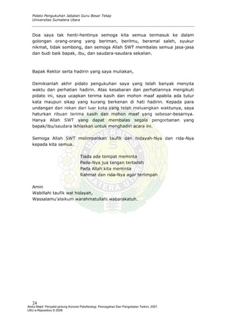 Pidato Pengukuhan Jabatan Guru Besar Tetap
Universitas Sumatera Utara
Doa saya tak henti-hentinya semoga kita semua termasuk ke dalam
golongan orang-orang yang beriman, berilmu, beramal saleh, syukur
nikmat, tidak sombong, dan semoga Allah SWT membalas semua jasa-jasa
dan budi baik bapak, ibu, dan saudara-saudara sekalian.
Bapak Rektor serta hadirin yang saya muliakan,
Demikianlah akhir pidato pengukuhan saya yang telah banyak menyita
waktu dan perhatian hadirin. Atas kesabaran dan perhatiannya mengikuti
pidato ini, saya ucapkan terima kasih dan mohon maaf apabila ada tutur
kata maupun sikap yang kurang berkenan di hati hadirin. Kepada para
undangan dan rekan dari luar kota yang telah meluangkan waktunya, saya
haturkan ribuan terima kasih dan mohon maaf yang sebesar-besarnya.
Hanya Allah SWT yang dapat membalas segala pengorbanan yang
bapak/ibu/saudara ikhlaskan untuk menghadiri acara ini.
Semoga Allah SWT melimpahkan taufik dan hidayah-Nya dan rida-Nya
kepada kita semua.
Tiada ada tempat meminta
Pada-Nya jua tangan tertadah
Pada Allah kita meminta
Rahmat dan rida-Nya agar terlimpah
Amin
Wabillahi taufik wal hidayah,
Wassalamu’alaikum warahmatullahi wabarakatuh.
24
Abdul Majid: Penyakit jantung Koroner:Patofisiologi, Pencegahan Dan Pengobatan Terkini, 2007.
USU e-Repository © 2008
 