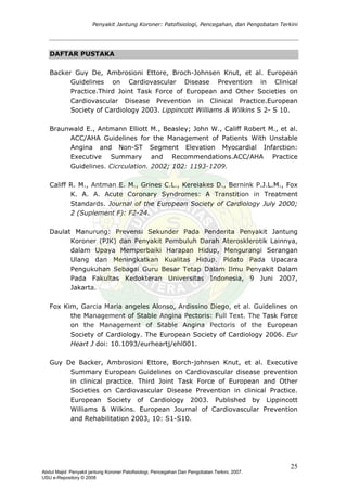Penyakit Jantung Koroner: Patofisiologi, Pencegahan, dan Pengobatan Terkini
DAFTAR PUSTAKA
Backer Guy De, Ambrosioni Ettore, Broch-Johnsen Knut, et al. European
Guidelines on Cardiovascular Disease Prevention in Clinical
Practice.Third Joint Task Force of European and Other Societies on
Cardiovascular Disease Prevention in Clinical Practice.European
Society of Cardiology 2003. Lippincott Williams & Wilkins S 2- S 10.
Braunwald E., Antmann Elliott M., Beasley; John W., Califf Robert M., et al.
ACC/AHA Guidelines for the Management of Patients With Unstable
Angina and Non-ST Segment Elevation Myocardial Infarction:
Executive Summary and Recommendations.ACC/AHA Practice
Guidelines. Cicrculation. 2002; 102: 1193-1209.
Califf R. M., Antman E. M., Grines C.L., Kereiakes D., Bernink P.J.L.M., Fox
K. A. A. Acute Coronary Syndromes: A Transtition in Treatment
Standards. Journal of the European Society of Cardiology July 2000;
2 (Suplement F): F2-24.
Daulat Manurung: Prevensi Sekunder Pada Penderita Penyakit Jantung
Koroner (PJK) dan Penyakit Pembuluh Darah Aterosklerotik Lainnya,
dalam Upaya Memperbaiki Harapan Hidup, Mengurangi Serangan
Ulang dan Meningkatkan Kualitas Hidup. Pidato Pada Upacara
Pengukuhan Sebagai Guru Besar Tetap Dalam Ilmu Penyakit Dalam
Pada Fakultas Kedokteran Universitas Indonesia, 9 Juni 2007,
Jakarta.
Fox Kim, Garcia Maria angeles Alonso, Ardissino Diego, et al. Guidelines on
the Management of Stable Angina Pectoris: Full Text. The Task Force
on the Management of Stable Angina Pectoris of the European
Society of Cardiology. The European Society of Cardiology 2006. Eur
Heart J doi: 10.1093/eurheartj/ehl001.
Guy De Backer, Ambrosioni Ettore, Borch-johnsen Knut, et al. Executive
Summary European Guidelines on Cardiovascular disease prevention
in clinical practice. Third Joint Task Force of European and Other
Societies on Cardiovascular Disease Prevention in clinical Practice.
European Society of Cardiology 2003. Published by Lippincott
Williams & Wilkins. European Journal of Cardiovascular Prevention
and Rehabilitation 2003, 10: S1-S10.
25
Abdul Majid: Penyakit jantung Koroner:Patofisiologi, Pencegahan Dan Pengobatan Terkini, 2007.
USU e-Repository © 2008
 